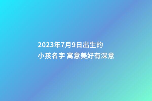 2023年7月9日出生的小孩名字 寓意美好有深意